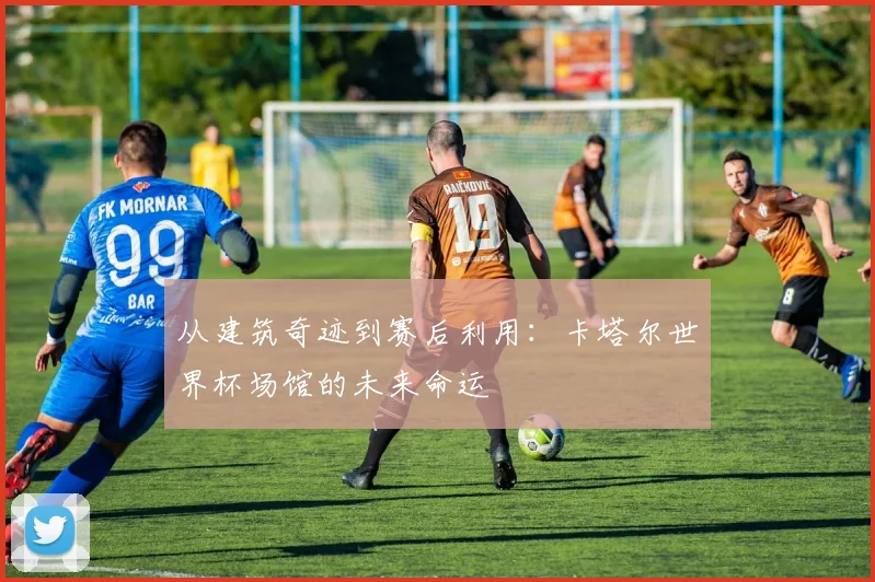 从建筑奇迹到赛后利用：卡塔尔世界杯场馆的未来命运