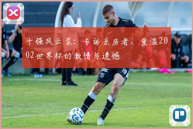 十强风云录：专访亲历者，重温2002世界杯的激情与遗憾