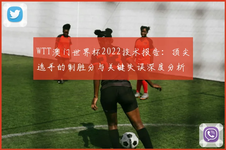 WTT澳门世界杯2022技术报告：顶尖选手的制胜分与关键失误深度分析