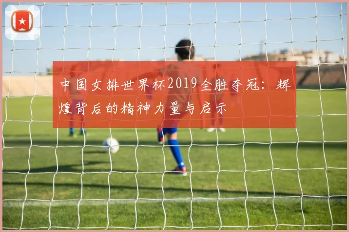 中国女排世界杯2019全胜夺冠：辉煌背后的精神力量与启示